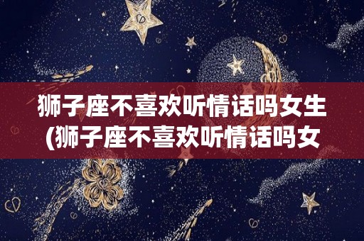 狮子座不喜欢听情话吗女生(狮子座不喜欢听情话吗女生怎么办)