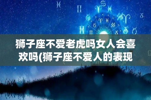 狮子座不爱老虎吗女人会喜欢吗(狮子座不爱人的表现)