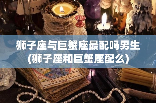 狮子座与巨蟹座最配吗男生(狮子座和巨蟹座配么)