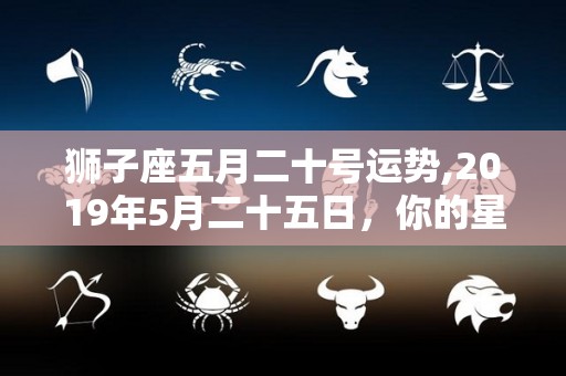 狮子座五月二十号运势,2019年5月二十五日，你的星座运势会是怎样的呢