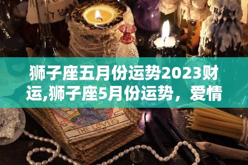狮子座五月份运势2023财运,狮子座5月份运势，爱情运势表现平平，