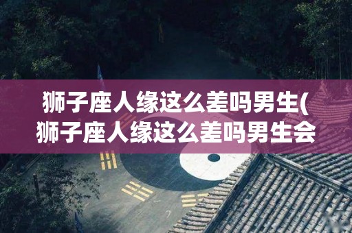 狮子座人缘这么差吗男生(狮子座人缘这么差吗男生会怎么样)