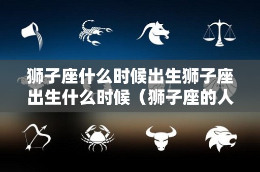 狮子座什么时候出生狮子座出生什么时候（狮子座的人什么时候出生）