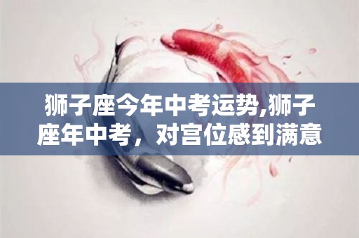 狮子座今年中考运势,狮子座年中考，对宫位感到满意，不妨对宫位感到满意