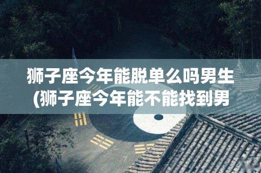 狮子座今年能脱单么吗男生(狮子座今年能不能找到男朋友)