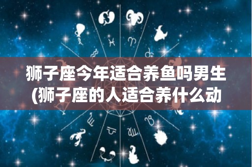 狮子座今年适合养鱼吗男生(狮子座的人适合养什么动物?)