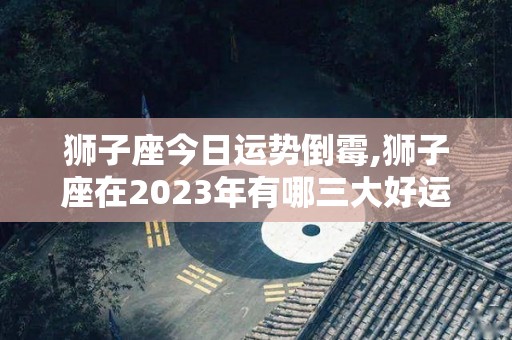 狮子座今日运势倒霉,狮子座在2023年有哪三大好运气，金牛座的朋友今日要小心