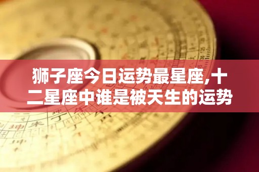 狮子座今日运势最星座,十二星座中谁是被天生的运势所吸引的狮子座本周运势