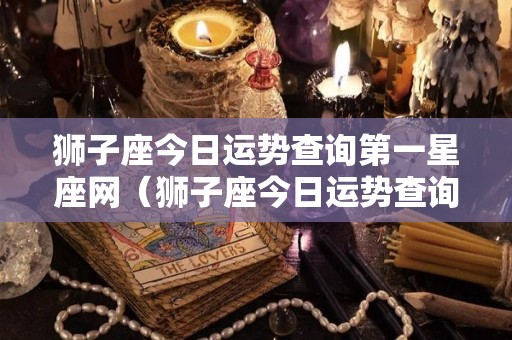 狮子座今日运势查询第一星座网（狮子座今日运势查询算命先生网）