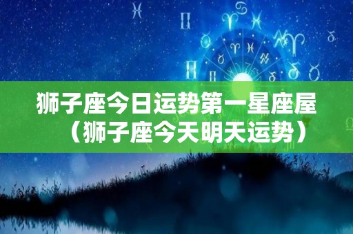狮子座今日运势第一星座屋（狮子座今天明天运势）