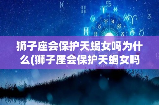 狮子座会保护天蝎女吗为什么(狮子座会保护天蝎女吗为什么不回信息)