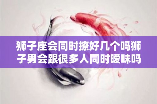 狮子座会同时撩好几个吗狮子男会跟很多人同时暧昧吗的简单介绍