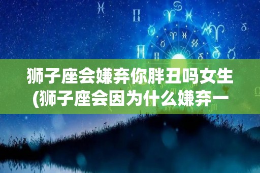 狮子座会嫌弃你胖丑吗女生(狮子座会因为什么嫌弃一个人)