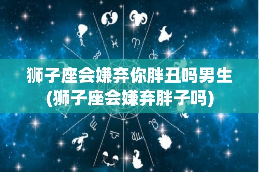 狮子座会嫌弃你胖丑吗男生(狮子座会嫌弃胖子吗)