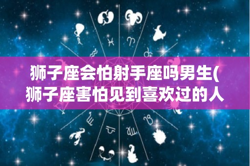 狮子座会怕射手座吗男生(狮子座害怕见到喜欢过的人吗)