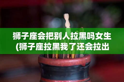 狮子座会把别人拉黑吗女生(狮子座拉黑我了还会拉出来吗)