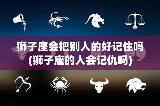 狮子座会把别人的好记住吗(狮子座的人会记仇吗)