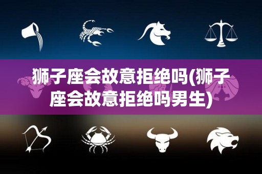 狮子座会故意拒绝吗(狮子座会故意拒绝吗男生)