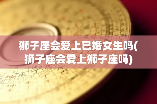 狮子座会爱上已婚女生吗(狮子座会爱上狮子座吗)