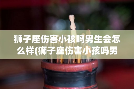 狮子座伤害小孩吗男生会怎么样(狮子座伤害小孩吗男生会怎么样呢)