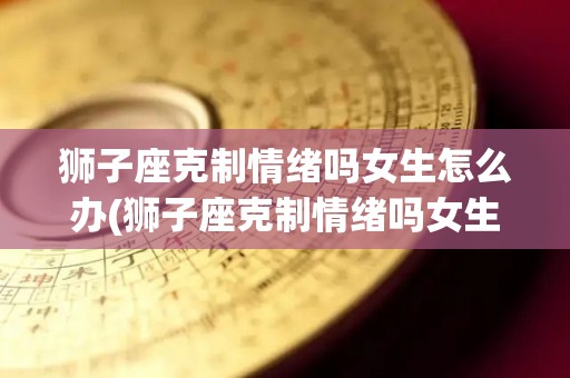 狮子座克制情绪吗女生怎么办(狮子座克制情绪吗女生怎么办呢)