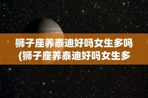 狮子座养泰迪好吗女生多吗(狮子座养泰迪好吗女生多吗视频)