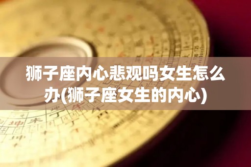 狮子座内心悲观吗女生怎么办(狮子座女生的内心)