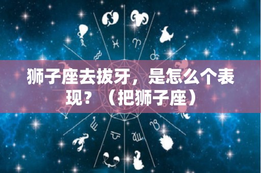 狮子座去拔牙，是怎么个表现？（把狮子座）