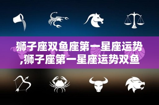 狮子座双鱼座第一星座运势,狮子座第一星座运势双鱼座本周运势普通，水星逆行期间