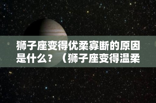 狮子座变得优柔寡断的原因是什么？（狮子座变得温柔）