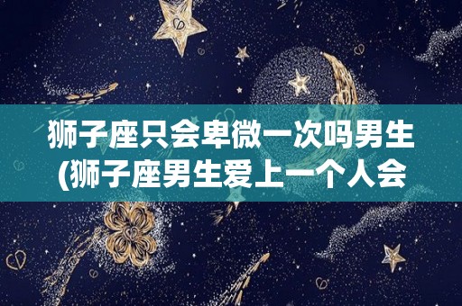 狮子座只会卑微一次吗男生(狮子座男生爱上一个人会卑微)