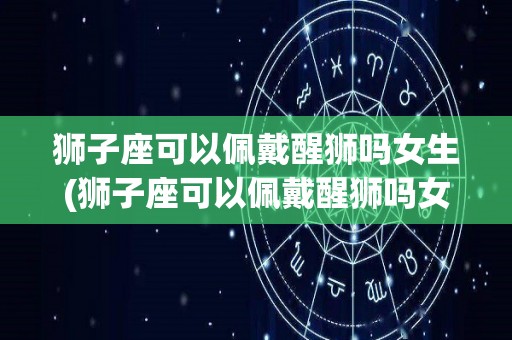 狮子座可以佩戴醒狮吗女生(狮子座可以佩戴醒狮吗女生图片)
