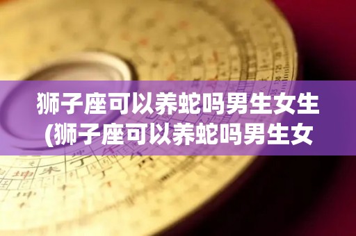 狮子座可以养蛇吗男生女生(狮子座可以养蛇吗男生女生都能养吗)