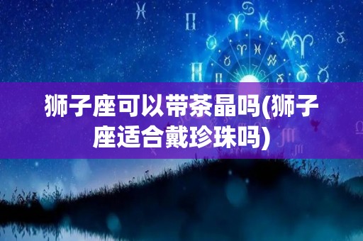 狮子座可以带茶晶吗(狮子座适合戴珍珠吗)