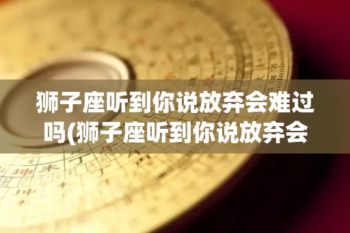 狮子座听到你说放弃会难过吗(狮子座听到你说放弃会难过吗为什么)
