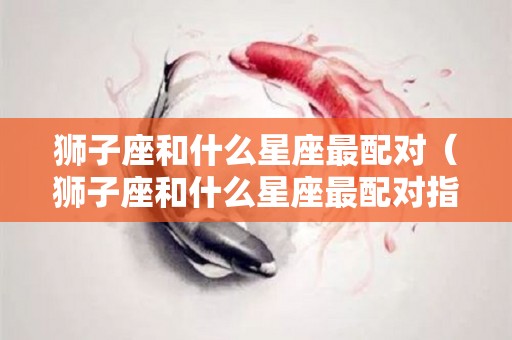 狮子座和什么星座最配对(狮子座和什么星座最配对指数) 狮子座和什么星座最配对(狮子座和什么星座最配对指数)