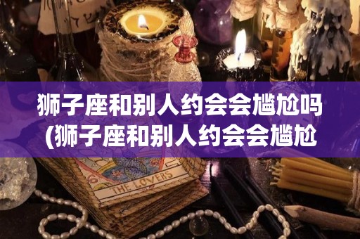 狮子座和别人约会会尴尬吗(狮子座和别人约会会尴尬吗知乎)