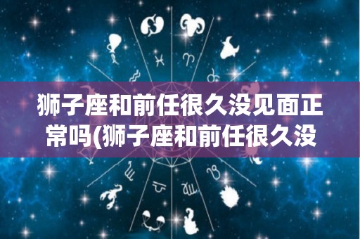 狮子座和前任很久没见面正常吗(狮子座和前任很久没见面正常吗知乎)