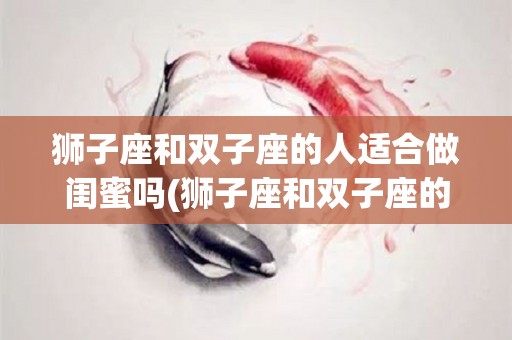 狮子座和双子座的人适合做闺蜜吗(狮子座和双子座的人适合做闺蜜吗知乎)