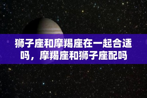 狮子座和摩羯座在一起合适吗，摩羯座和狮子座配吗