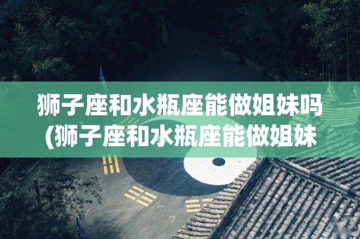 狮子座和水瓶座能做姐妹吗(狮子座和水瓶座能做姐妹吗女生)