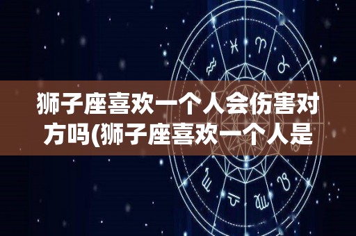 狮子座喜欢一个人会伤害对方吗(狮子座喜欢一个人是不是特别卑微)