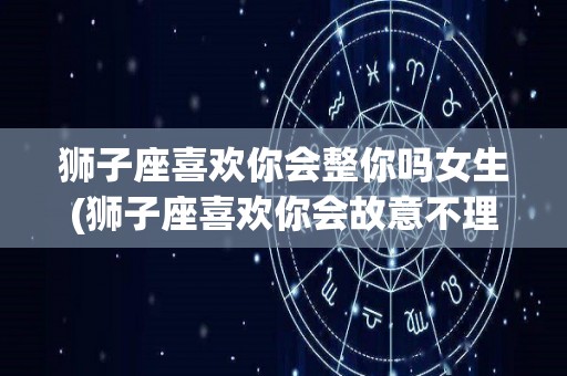 狮子座喜欢你会整你吗女生(狮子座喜欢你会故意不理你吗)