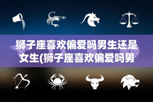 狮子座喜欢偏爱吗男生还是女生(狮子座喜欢偏爱吗男生还是女生呢)