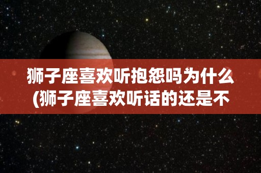 狮子座喜欢听抱怨吗为什么(狮子座喜欢听话的还是不听话的)