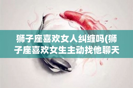 狮子座喜欢女人纠缠吗(狮子座喜欢女生主动找他聊天吗)
