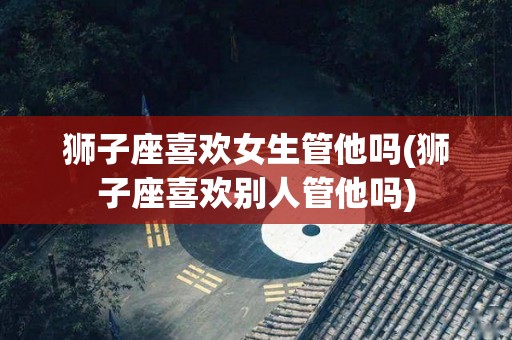 狮子座喜欢女生管他吗(狮子座喜欢别人管他吗)