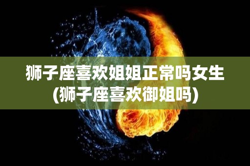狮子座喜欢姐姐正常吗女生(狮子座喜欢御姐吗)