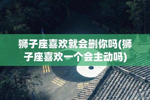 狮子座喜欢就会删你吗(狮子座喜欢一个会主动吗)