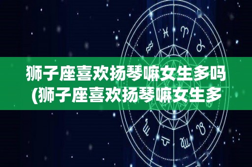 狮子座喜欢扬琴嘛女生多吗(狮子座喜欢扬琴嘛女生多吗知乎)